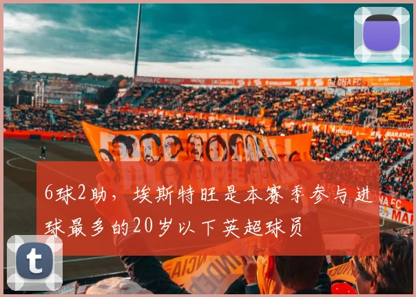 6球2助，埃斯特旺是本赛季参与进球最多的20岁以下英超球员