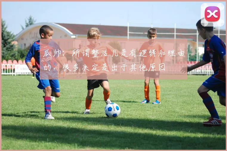 瓜帅：所谓整活儿是有逻辑和理由的，很多决定是出于其他原因