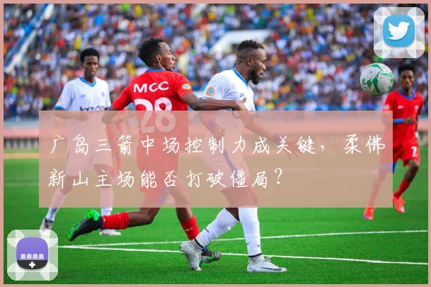 广岛三箭中场控制力成关键,柔佛新山主场能否打破僵局?
