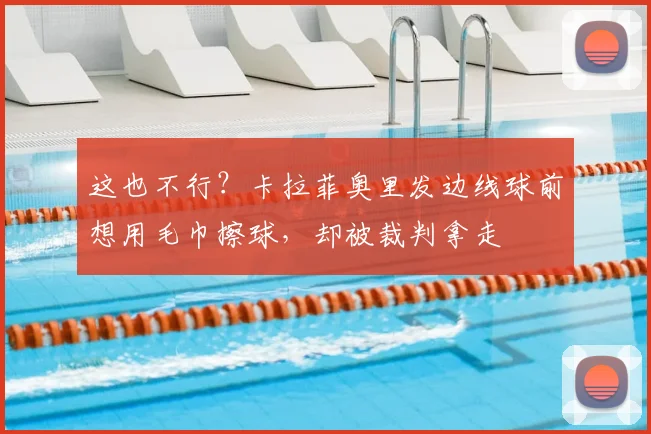 这也不行？卡拉菲奥里发边线球前想用毛巾擦球，却被裁判拿走