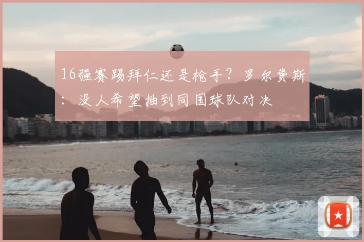 16强赛踢拜仁还是枪手？罗尔费斯：没人希望抽到同国球队对决