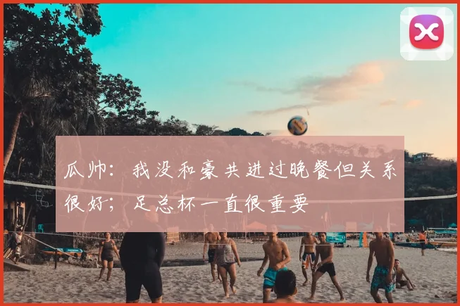 瓜帅：我没和豪共进过晚餐但关系很好；足总杯一直很重要