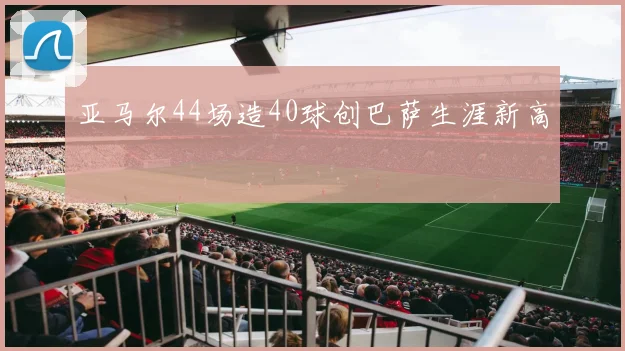 亚马尔44场造40球创巴萨生涯新高