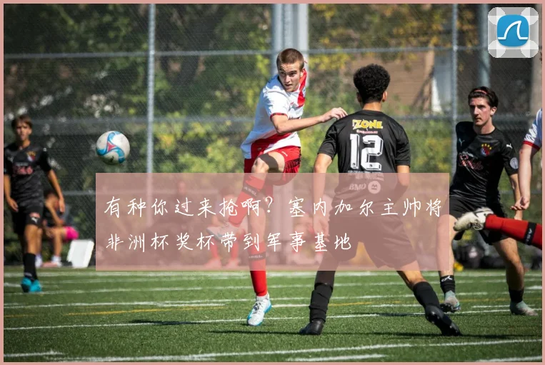 有种你过来抢啊?塞内加尔主帅将非洲杯奖杯带到军事基地