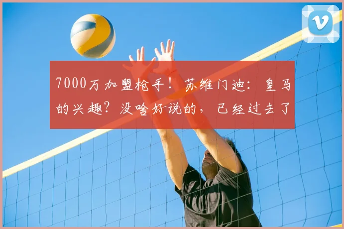 7000万加盟枪手！苏维门迪：皇马的兴趣？没啥好说的，已经过去了