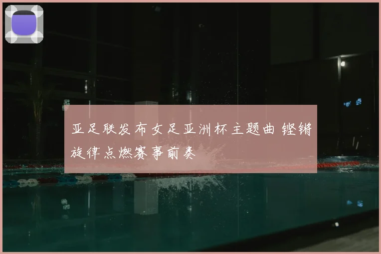亚足联发布女足亚洲杯主题曲 铿锵旋律点燃赛事前奏