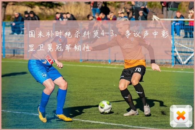国米补时绝杀科莫4-3，争议声中彰显卫冕冠军韧性
