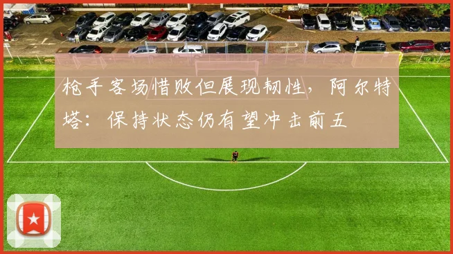 枪手客场惜败但展现韧性,阿尔特塔:保持状态仍有望冲击前五