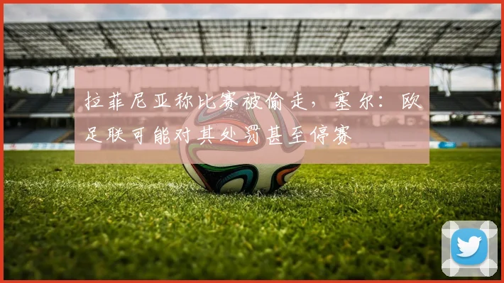 拉菲尼亚称比赛被偷走,塞尔:欧足联可能对其处罚甚至停赛