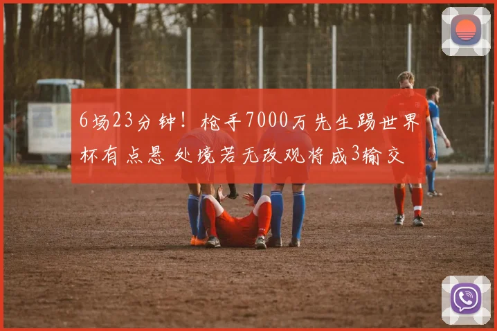 6场23分钟！枪手7000万先生踢世界杯有点悬 处境若无改观将成3输交易