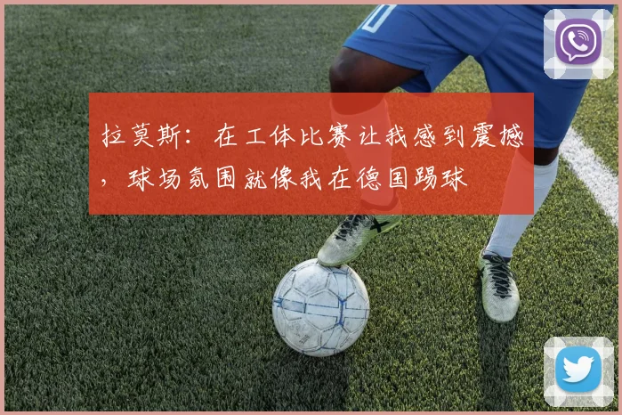拉莫斯：在工体比赛让我感到震撼，球场氛围就像我在德国踢球