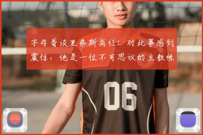字母哥谈里弗斯离任：对此事感到震惊，他是一位不可思议的主教练