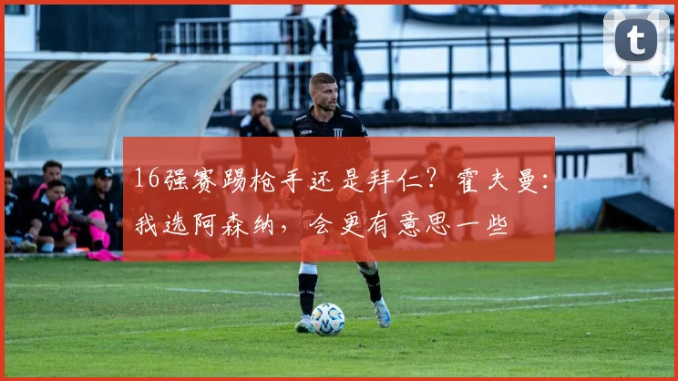 16强赛踢枪手还是拜仁？霍夫曼：我选阿森纳，会更有意思一些