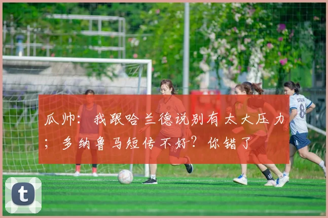 瓜帅:我跟哈兰德说别有太大压力;多纳鲁马短传不好?你错了