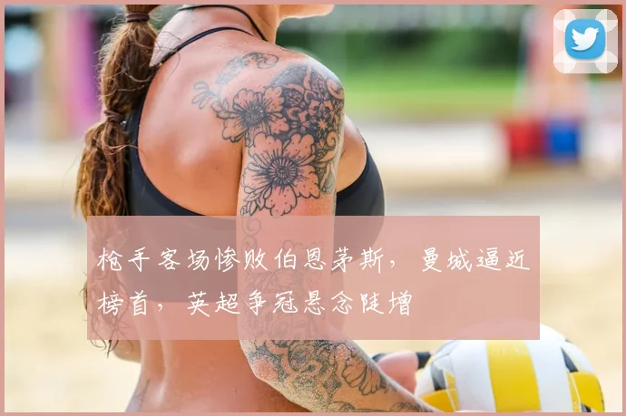 枪手客场惨败伯恩茅斯,曼城逼近榜首,英超争冠悬念陡增