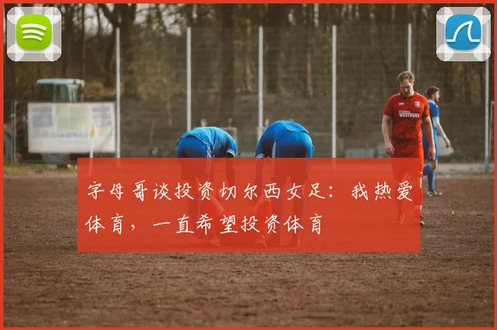 字母哥谈投资切尔西女足：我热爱体育，一直希望投资体育