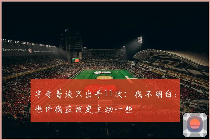 字母哥谈只出手11次：我不明白，也许我应该更主动一些