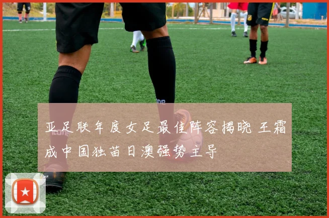 亚足联年度女足最佳阵容揭晓 王霜成中国独苗日澳强势主导