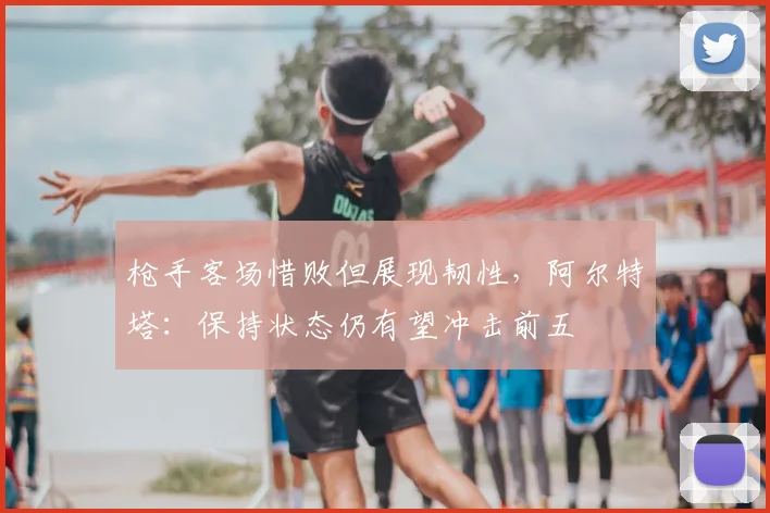 枪手客场惜败但展现韧性，阿尔特塔：保持状态仍有望冲击前五