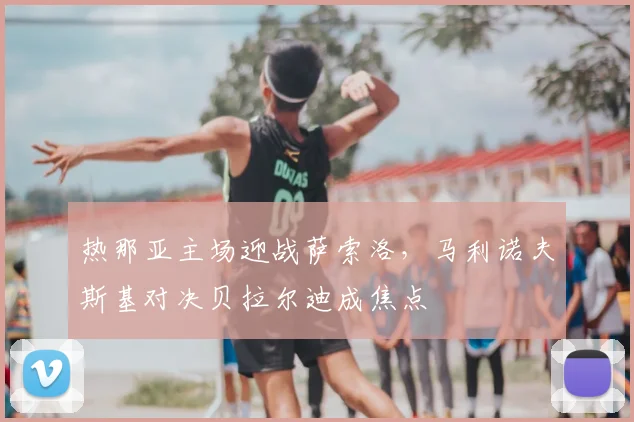热那亚主场迎战萨索洛,马利诺夫斯基对决贝拉尔迪成焦点