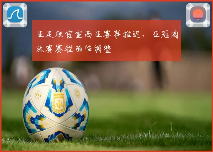 亚足联官宣西亚赛事推迟,亚冠淘汰赛赛程面临调整