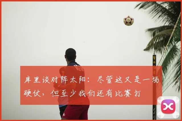 库里谈对阵太阳：尽管这又是一场硬仗，但至少我们还有比赛打