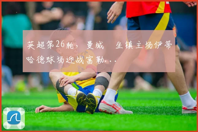 英超第26轮，曼城￼坐镇主场伊蒂哈德球场迎战富勒...