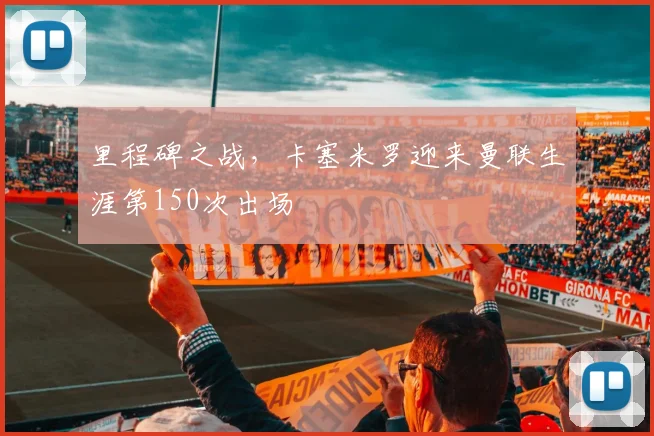 里程碑之战，卡塞米罗迎来曼联生涯第150次出场