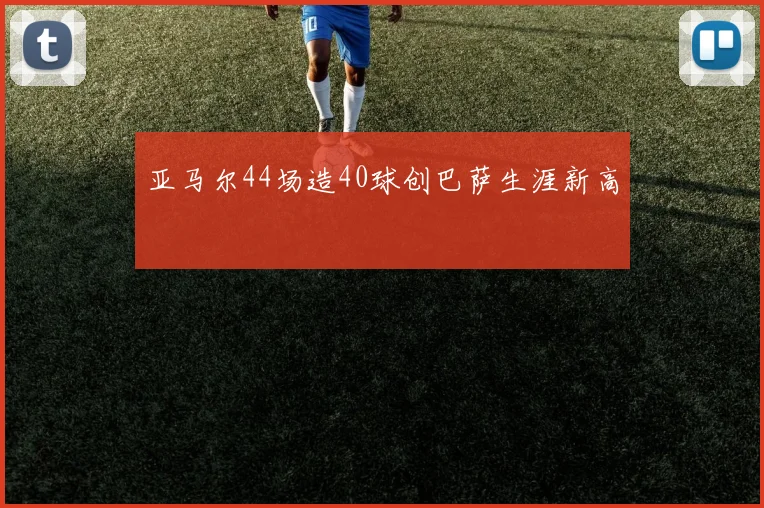 亚马尔44场造40球创巴萨生涯新高