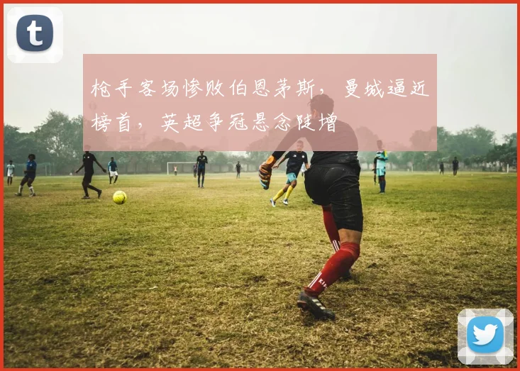 枪手客场惨败伯恩茅斯,曼城逼近榜首,英超争冠悬念陡增