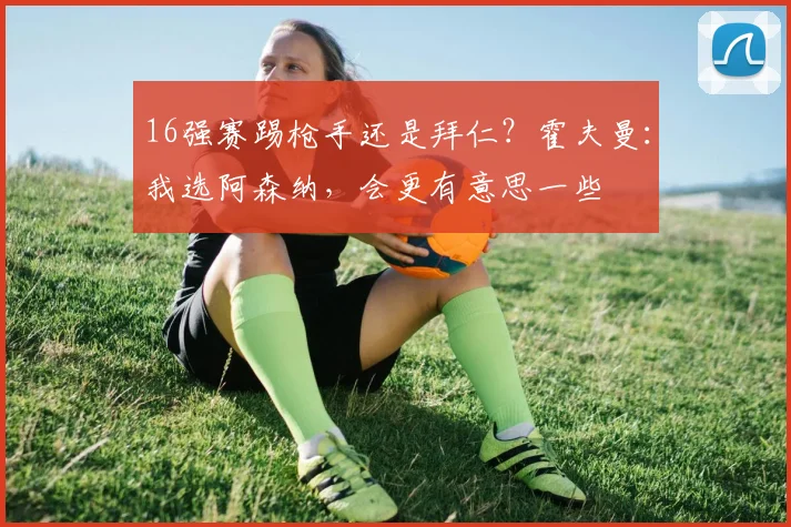 16强赛踢枪手还是拜仁？霍夫曼：我选阿森纳，会更有意思一些