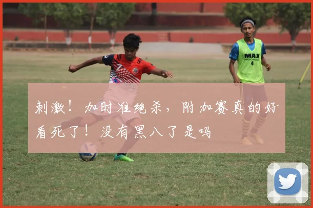 刺激！加时准绝杀，附加赛真的好看死了！没有黑八了是吗