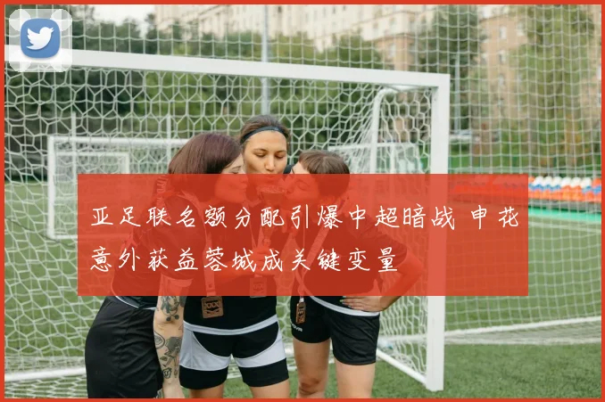亚足联名额分配引爆中超暗战 申花意外获益蓉城成关键变量